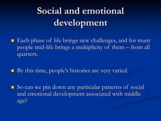 Social and emotional
development
 Each phase of life brings new challenges, and for many
people mid-life brings a multiplicity of them – from all
quarters.
 By this time, people’s histories are very varied.
 So can we pin down any particular patterns of social
and emotional development associated with middle
age?
 