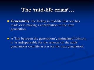 The ‘mid-life crisis’…
 Generativity: the feeling in mid-life that one has
made or is making a contribution to the next
generation.
 A ‘link between the generations’, maintained Erikson,
is ‘as indispensable for the renewal of the adult
generation’s own life as it is for the next generation’.
 