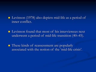  Levinson (1978) also depicts mid-life as a period of
inner conflict.
 Levinson found that most of his interviewees next
underwent a period of mid-life transition (40–45).
 These kinds of reassessment are popularly
associated with the notion of the ‘mid-life crisis’.
 