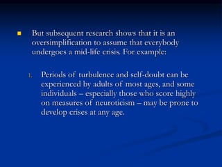  But subsequent research shows that it is an
oversimplification to assume that everybody
undergoes a mid-life crisis. For example:
1. Periods of turbulence and self-doubt can be
experienced by adults of most ages, and some
individuals – especially those who score highly
on measures of neuroticism – may be prone to
develop crises at any age.
 