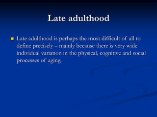Late adulthood
 Late adulthood is perhaps the most difficult of all to
define precisely – mainly because there is very wide
individual variation in the physical, cognitive and social
processes of aging.
 