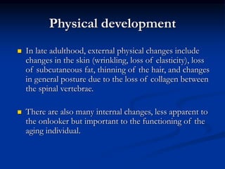Physical development
 In late adulthood, external physical changes include
changes in the skin (wrinkling, loss of elasticity), loss
of subcutaneous fat, thinning of the hair, and changes
in general posture due to the loss of collagen between
the spinal vertebrae.
 There are also many internal changes, less apparent to
the onlooker but important to the functioning of the
aging individual.
 