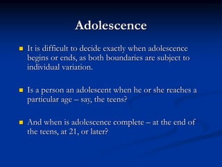 Adolescence
 It is difficult to decide exactly when adolescence
begins or ends, as both boundaries are subject to
individual variation.
 Is a person an adolescent when he or she reaches a
particular age – say, the teens?
 And when is adolescence complete – at the end of
the teens, at 21, or later?
 