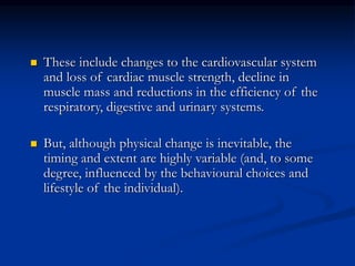  These include changes to the cardiovascular system
and loss of cardiac muscle strength, decline in
muscle mass and reductions in the efficiency of the
respiratory, digestive and urinary systems.
 But, although physical change is inevitable, the
timing and extent are highly variable (and, to some
degree, influenced by the behavioural choices and
lifestyle of the individual).
 