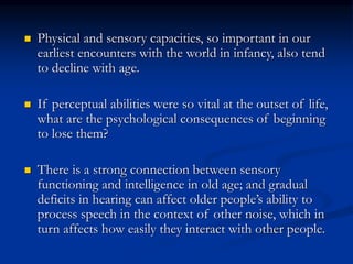  Physical and sensory capacities, so important in our
earliest encounters with the world in infancy, also tend
to decline with age.
 If perceptual abilities were so vital at the outset of life,
what are the psychological consequences of beginning
to lose them?
 There is a strong connection between sensory
functioning and intelligence in old age; and gradual
deficits in hearing can affect older people’s ability to
process speech in the context of other noise, which in
turn affects how easily they interact with other people.
 