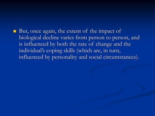  But, once again, the extent of the impact of
biological decline varies from person to person, and
is influenced by both the rate of change and the
individual’s coping skills (which are, in turn,
influenced by personality and social circumstances).
 
