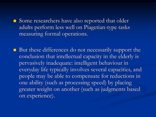  Some researchers have also reported that older
adults perform less well on Piagetian-type tasks
measuring formal operations.
 But these differences do not necessarily support the
conclusion that intellectual capacity in the elderly is
pervasively inadequate: intelligent behaviour in
everyday life typically involves several capacities, and
people may be able to compensate for reductions in
one ability (such as processing speed) by placing
greater weight on another (such as judgments based
on experience).
 