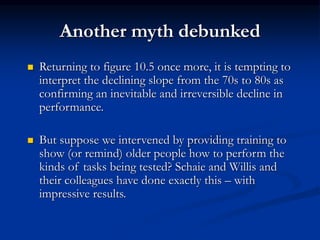 Another myth debunked
 Returning to figure 10.5 once more, it is tempting to
interpret the declining slope from the 70s to 80s as
confirming an inevitable and irreversible decline in
performance.
 But suppose we intervened by providing training to
show (or remind) older people how to perform the
kinds of tasks being tested? Schaie and Willis and
their colleagues have done exactly this – with
impressive results.
 
