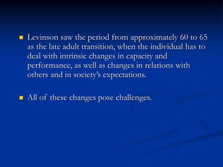  Levinson saw the period from approximately 60 to 65
as the late adult transition, when the individual has to
deal with intrinsic changes in capacity and
performance, as well as changes in relations with
others and in society’s expectations.
 All of these changes pose challenges.
 