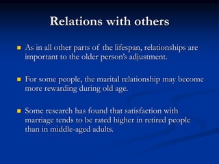 Relations with others
 As in all other parts of the lifespan, relationships are
important to the older person’s adjustment.
 For some people, the marital relationship may become
more rewarding during old age.
 Some research has found that satisfaction with
marriage tends to be rated higher in retired people
than in middle-aged adults.
 
