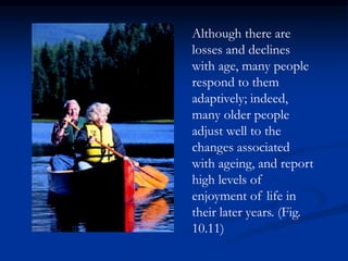Although there are
losses and declines
with age, many people
respond to them
adaptively; indeed,
many older people
adjust well to the
changes associated
with ageing, and report
high levels of
enjoyment of life in
their later years. (Fig.
10.11)
 