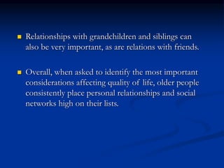  Relationships with grandchildren and siblings can
also be very important, as are relations with friends.
 Overall, when asked to identify the most important
considerations affecting quality of life, older people
consistently place personal relationships and social
networks high on their lists.
 