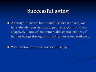Successful aging
 Although there are losses and declines with age, we
have already seen that many people respond to them
adaptively – one of the remarkable characteristics of
human beings throughout the lifespan is our resilience.
 What factors promote successful aging?
 
