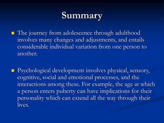 Summary
 The journey from adolescence through adulthood
involves many changes and adjustments, and entails
considerable individual variation from one person to
another.
 Psychological development involves physical, sensory,
cognitive, social and emotional processes, and the
interactions among these. For example, the age at which
a person enters puberty can have implications for their
personality which can extend all the way through their
lives.
 