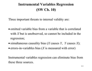 10-1
Instrumental Variables Regression
(SW Ch. 10)
Three important threats to internal validity are:
 omitted variable bias from a variable that is correlated
with X but is unobserved, so cannot be included in the
regression;
 simultaneous causality bias (X causes Y, Y causes X);
 errors-in-variables bias (X is measured with error)
Instrumental variables regression can eliminate bias from
these three sources.
 