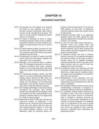 CHAPTER 10
DISCUSSION QUESTIONS
10-1
Q10-1.The purpose of a JIT system is to minimize
the levels of raw materials and work in
process inventory investments, while improv-
ing the overall manufacturing process. The
intent is to pull inventory through the system
only as it is required.
Q10-2.JIT seeks to eliminate all forms of waste,
including production losses such as defects.
Successful reduction of these problems con-
tributes to product quality, and, so, is a part of
TQM.
Q10-3.To avoid inventory buildup, the entire JIT sys-
tem shuts down whenever defects are found;
so to achieve a good rate of flow, the number
of defects must be small.
Q10-4.Theoretically, in an ideal JIT system the EOQ
is one; each time more output is needed, one
more part or unit is produced.
Q10-5.Although a zero inventory level is unattain-
able, JIT stimulates improvement in the envi-
ronmental conditions that cause inventory
buildup, such as long setup times, high setup
costs, poor quality, and poorly balanced work
loads.
Q10-6.The relationship between velocity and WIP
levels is an inverse relationship; doubling the
velocity means halving the WIP level, pro-
vided the output rate is held constant. This is
similar, but not identical, to the relationship
expressed in the familiar inventory turnover
ratio used in financial statement analysis.
Q10-7.The strategic advantage of improving velocity
throughout the company, from product
research and development to shipping, is that
the company can then respond faster to any
changing customer need or to an opportunity
for a new or altered product.
Q10-8.Reducing the level of WIP also reduces the
maximum number of defectives, if the
defects are of a kind that will be discovered
at the next work station after the units are
held waiting between stations. If 100 units
are waiting between stations, up to 100
defectives might be produced before the
problem would be discovered; if 10 units are
held waiting, no more than 10 defectives
could be produced before the problem would
be discovered.
Q10-9.A blanket purchase order is an agreement
between buyer and seller stating the total
quantity expected to be needed over a period
of three or six months.
Q10-10.In many JIT work cells, these distinctions—
between direct and indirect labor and
between producing departments and some
service functions—do not exist, because the
same workers (the team assigned to the cell)
perform all these tasks.
Q10-11.In backflush costing, the work in process
inventory account is not adjusted throughout
the period to reflect all the costs of units in
process; there are no detailed subsidiary
records maintained for work in process; and a
single account may be used for both raw
materials and work in process.
Q10-12.In backflush costing, the materials and work
in process inventory accounts might be com-
bined into a single account, because materi-
als might be put immediately into production
when they are received.
Q10-13.Postdeduction is the subtraction from the
work in process account of some or all ele-
ments of the cost of completed work, after the
work is completed.
Q10-14.The periodic inventory method used by many
merchandising companies is analogous to
backflush costing as used by manufacturers.
Q10-15.If a backflush costing system expenses all
conversion costs to the cost of goods sold
account, the correct amount of conversion
cost is included in inventory accounts by
making an end-of-period adjustment of the
inventory accounts’ balances. The offsetting
entry is an adjustment of the cost of goods
sold account. The correct amount of conver-
sion cost to be included in each inventory
account is estimated when inventories are
physically counted.
To download more slides, ebook, solutions and test bank, visit http://downloadslide.blogspot.com
 