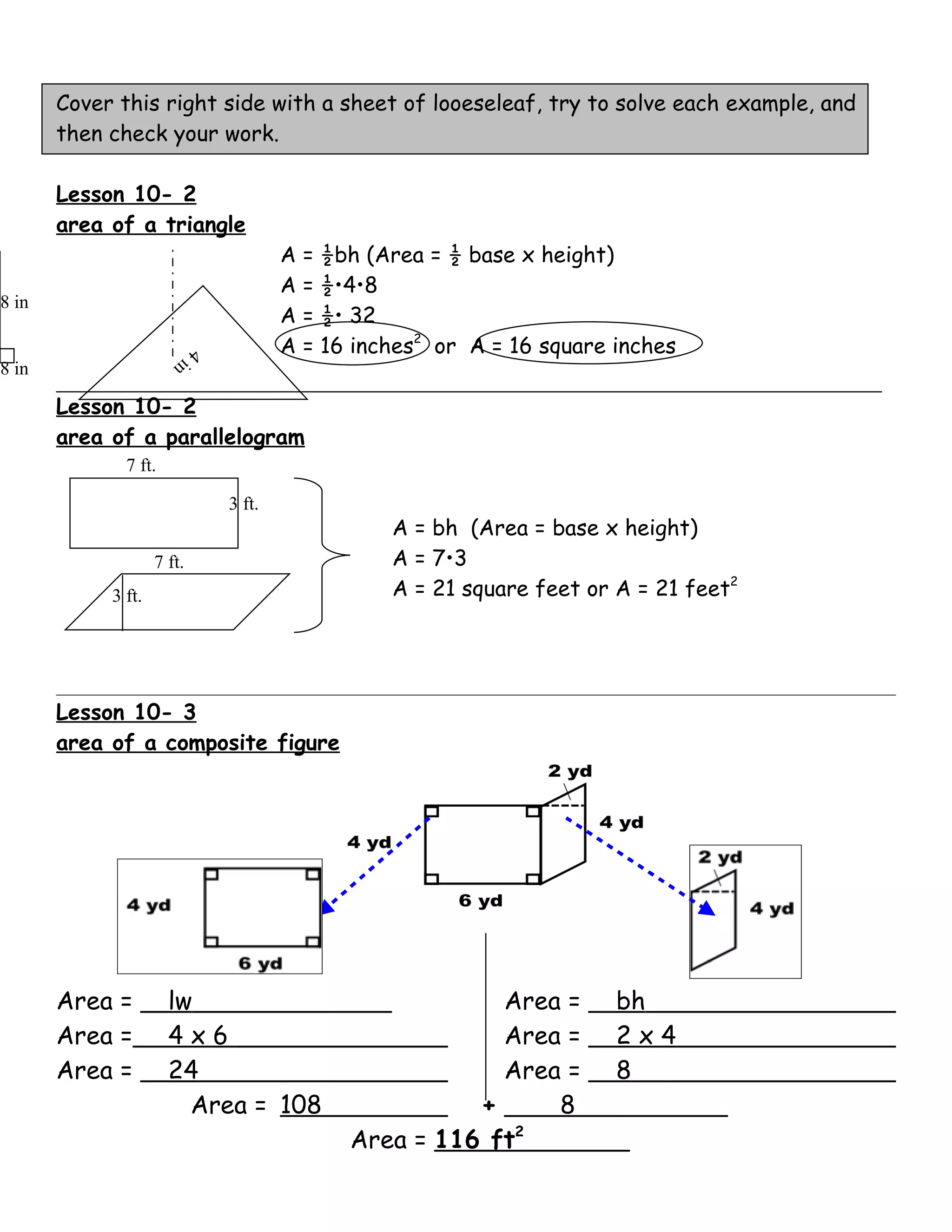 Cover this right side with a sheet of looeseleaf, try to solve each example, and
       then check your work.

       Lesson 10- 2
       area of a triangle
                                        A   = ½bh (Area = ½ base x height)
                                        A   = ½•4•8
8 in
                                        A   = ½• 32
                       in
                            4           A   = 16 inches2 or A = 16 square inches
8 in

       Lesson 10- 2
       area of a parallelogram
              7 ft.

                                3 ft.
                                                    A = bh (Area = base x height)
                    7 ft.                           A = 7•3
            3 ft.                                   A = 21 square feet or A = 21 feet2




       Lesson 10- 3
       area of a composite figure




       Area =         lw                                    Area =        bh
       Area =         4x6                                   Area =        2x4
       Area =         24                                    Area =        8
                        Area = 108                        +     8
                                                Area = 116 ft2
 