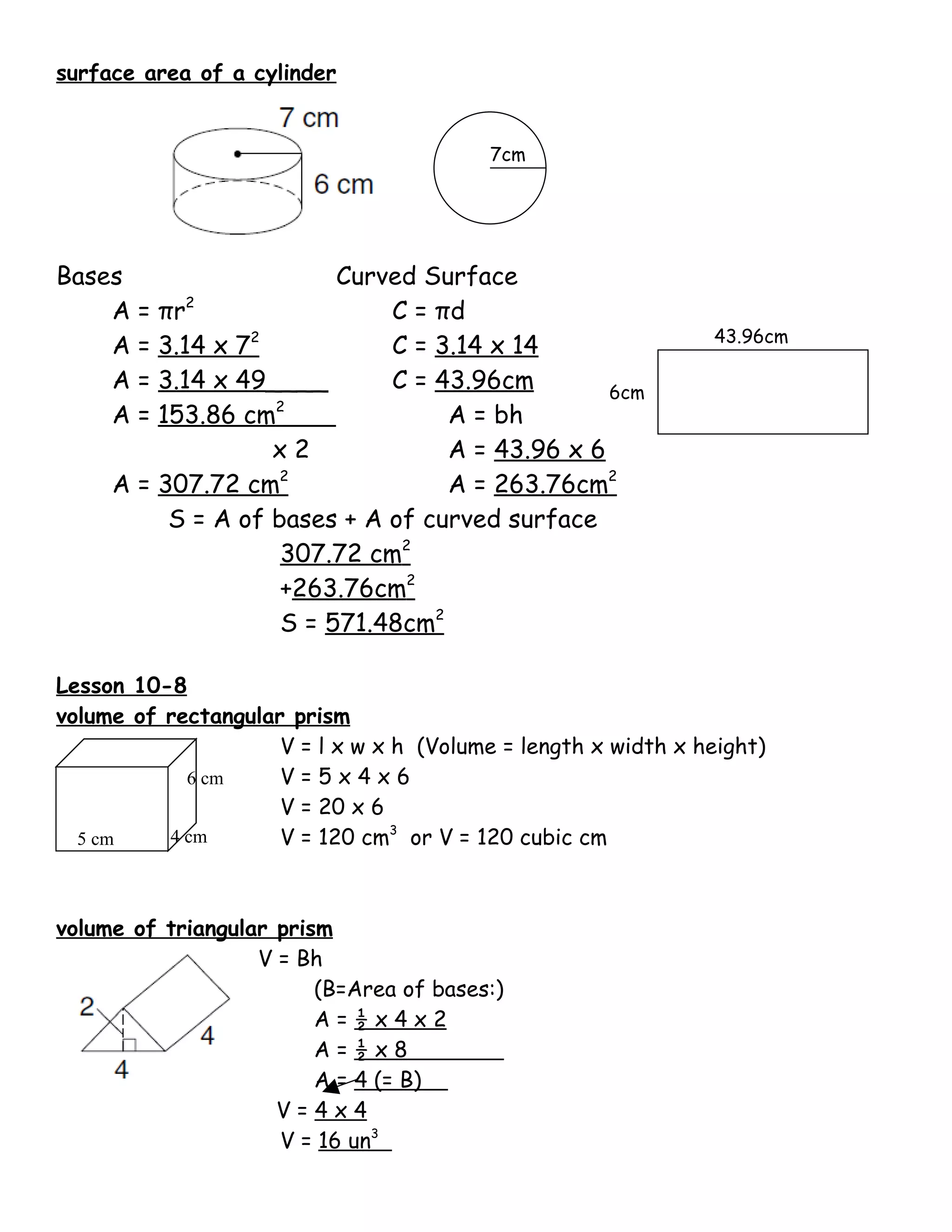 surface area of a cylinder


                                          7cm




Bases                    Curved Surface
    A=   πr2                 C = πd
                                                               43.96cm
    A=   3.14 x 72           C = 3.14 x 14
    A=   3.14 x 49____       C = 43.96cm        6cm
                   2
    A=   153.86 cm                A = bh
                   x2             A = 43.96 x 6
     A = 307.72 cm2               A = 263.76cm2
          S = A of bases + A of curved surface
                    307.72 cm2
                    +263.76cm2
                    S = 571.48cm2

Lesson 10-8
volume of rectangular prism
                     V = l x w x h (Volume = length x width x height)
            6 cm     V=5x4x6
                     V = 20 x 6
  5 cm    4 cm       V = 120 cm3 or V = 120 cubic cm



volume of triangular prism
                   V = Bh
                         (B=Area of bases:)
                         A=½x4x2
                         A=½x8
                         A = 4 (= B)
                     V=4x4
                     V = 16 un3
 