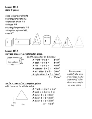 Lesson 10-6
Solid Figures

cube (square prism) #1
rectangular prism #2
triangular prism #3
cylinder #4
rectangular pyramid #5
triangular pyramid #6
cone #7

                                                                             7
                              3          4
 1           2                                      5         6


Lesson 10-7
surface area of a rectangular prism
  top (& bottom)         add the area for all six sides
                  si 6 m
                  de
                              A front = 9 x 6 =       54 m2
   front (& back)             A back = 9 x 6 =        54 m2
                    5m
       9m
                              A top = 9 x 5 =         45 m2
                              A bottom = 9 x 5 =      45 m2
                              A left side= 6 x 5 = 30 m2             You can also
                              A right side= 6 x 5 = 30 m2         multiply the area
                                                S = 258 m2        of one side by the
                                                                   number of sides
surface area of a triangular prism                                there are – refer
add the area for all six sides                                      to your notes.
                             A front = ½ 3 x 4 = 6 m2
                             A back = ½ 3 x 4 = 6 m2
                             A side = 6 x 3 = 18 m2
                             A side = 6 x 3 = 18 m2
                             A side = 6 x 3 = 18 m2
       4m
                6m                      S = 66 m2
     3m
 
