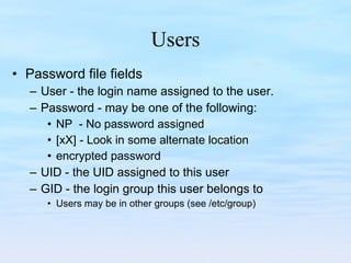 Users Password file fields User - the login name assigned to the user. Password - may be one of the following: NP  - No password assigned [xX] - Look in some alternate location encrypted password UID - the UID assigned to this user GID - the login group this user belongs to Users may be in other groups (see /etc/group) 