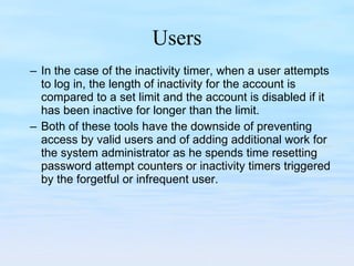 Users In the case of the inactivity timer, when a user attempts to log in, the length of inactivity for the account is compared to a set limit and the account is disabled if it has been inactive for longer than the limit.  Both of these tools have the downside of preventing access by valid users and of adding additional work for the system administrator as he spends time resetting password attempt counters or inactivity timers triggered by the forgetful or infrequent user. 