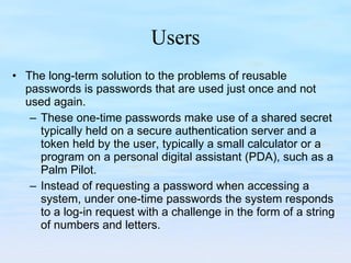 Users The long-term solution to the problems of reusable passwords is passwords that are used just once and not used again.  These one-time passwords make use of a shared secret typically held on a secure authentication server and a token held by the user, typically a small calculator or a program on a personal digital assistant (PDA), such as a Palm Pilot.  Instead of requesting a password when accessing a system, under one-time passwords the system responds to a log-in request with a challenge in the form of a string of numbers and letters. 