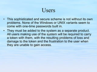 Users This sophisticated and secure scheme is not without its own problems. None of the Windows or UNIX variants seem to come with one-time passwords built in.  They must be added to the system as a separate product. All users making use of the system will be required to carry a token with them, with the resulting problems of loss and damage to the token and the frustration to the user when they are unable to gain access. 