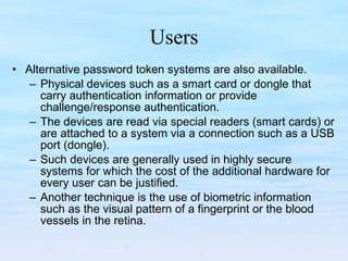 Users Alternative password token systems are also available.  Physical devices such as a smart card or dongle that carry authentication information or provide challenge/response authentication.  The devices are read via special readers (smart cards) or are attached to a system via a connection such as a USB port (dongle).  Such devices are generally used in highly secure systems for which the cost of the additional hardware for every user can be justified. Another technique is the use of biometric information such as the visual pattern of a fingerprint or the blood vessels in the retina.  