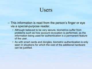 Users This information is read from the person’s finger or eye via a special-purpose reader.  Although believed to be very secure, biometrics suffer from problems such as how account revocation is performed, as the information being used for authentication is a permanent feature of the user.  As with smart cards and dongles, biometric authentication is only seen in situations for which the cost of the additional hardware can be justified. 