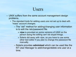Users UNIX suffers from the same account management design problems.  The standard tools for adding users are not set up to deal with “mass” account changes.  The “old” method for adding/changing user information is to edit the /etc/password file. vipw  is provided on some versions of UNIX so the person doing the editing can’t do stupid things. Solaris did away with vipw, so you have to use some other text editor if you plan to change the password file manually. Solaris provides  admintool  which can be used like the NT User Manager to add/change/delete one user at a time. 