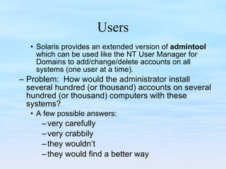 Users Solaris provides an extended version of  admintool  which can be used like the NT User Manager for Domains to add/change/delete accounts on all systems (one user at a time). Problem:  How would the administrator install several hundred (or thousand) accounts on several hundred (or thousand) computers with these systems? A few possible answers:  very carefully very crabbily they wouldn’t they would find a better way 