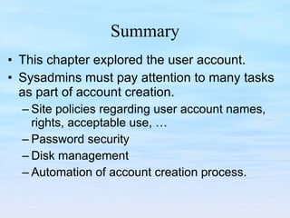 Summary This chapter explored the user account. Sysadmins must pay attention to many tasks as part of account creation. Site policies regarding user account names, rights, acceptable use, … Password security Disk management Automation of account creation process. 