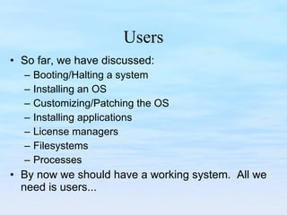 Users So far, we have discussed: Booting/Halting a system Installing an OS Customizing/Patching the OS Installing applications License managers Filesystems Processes By now we should have a working system.  All we need is users... 