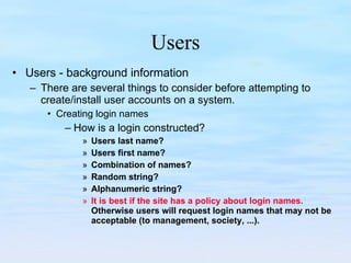 Users Users - background information There are several things to consider before attempting to create/install user accounts on a system. Creating login names How is a login constructed? Users last name? Users first name? Combination of names? Random string? Alphanumeric string? It is best if the site has a policy about login names.   Otherwise users will request login names that may not be acceptable (to management, society, ...). 