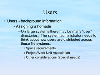 Users Users - background information Assigning a homedir On large systems there may be many “user” directories.  The system administrator needs to think about how users are distributed across these file systems. Space requirements Project/Work Unit Association Other considerations (special needs) 