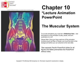 Chapter 10
                                                 *Lecture Animation
                                                 PowerPoint

                                                 The Muscular System
                                                To run the animations you must be in Slideshow View. Use
                                                the buttons on the animation to play, pause, and turn
                                                audio/text on or off.
                                                Please Note: Once you have used any of the animation
                                                functions (such as Play or Pause), you must first click in the
                                                background before you can advance to the next slide.


                                                *See separate FlexArt PowerPoint slides for all
                                                figures and tables preinserted into PowerPoint
                                                without notes.




Copyright © The McGraw-Hill Companies, Inc. Permission required for reproduction or display.
 
