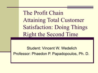 The Profit Chain
Attaining Total Customer
Satisfaction: Doing Things
Right the Second Time
Student: Vincent W. Wedelich
Professor: Phaedon P. Papadopoulos, Ph. D.
 