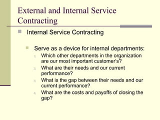External and Internal Service
Contracting
 Internal Service Contracting
 Serve as a device for internal departments:
1) Which other departments in the organization
are our most important customer’s?
2) What are their needs and our current
performance?
3) What is the gap between their needs and our
current performance?
4) What are the costs and payoffs of closing the
gap?
 