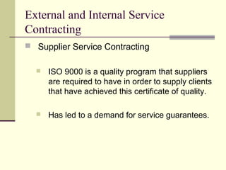 External and Internal Service
Contracting
 Supplier Service Contracting
 ISO 9000 is a quality program that suppliers
are required to have in order to supply clients
that have achieved this certificate of quality.
 Has led to a demand for service guarantees.
 