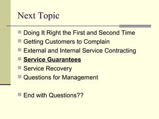 Next Topic
 Doing It Right the First and Second Time
 Getting Customers to Complain
 External and Internal Service Contracting
 Service Guarantees
 Service Recovery
 Questions for Management
 End with Questions??
 