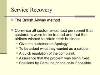 Service Recovery
 The British Airway method
 Convince all customer-contact personnel that
customers were to be trusted and that the
airlines wished to retain their business.
 Give the customer an Apology.
 To be asked what they wanted as a solution.
 A quick resolution of the complaint.
 Assurance that the problem was being fixed.
 Solutions by CareLine phone calls if possible.
 