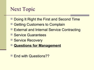 Next Topic
 Doing It Right the First and Second Time
 Getting Customers to Complain
 External and Internal Service Contracting
 Service Guarantees
 Service Recovery
 Questions for Management
 End with Questions??
 
