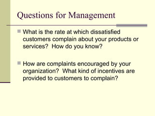 Questions for Management
 What is the rate at which dissatisfied
customers complain about your products or
services? How do you know?
 How are complaints encouraged by your
organization? What kind of incentives are
provided to customers to complain?
 