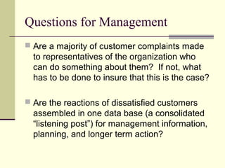 Questions for Management
 Are a majority of customer complaints made
to representatives of the organization who
can do something about them? If not, what
has to be done to insure that this is the case?
 Are the reactions of dissatisfied customers
assembled in one data base (a consolidated
“listening post”) for management information,
planning, and longer term action?
 