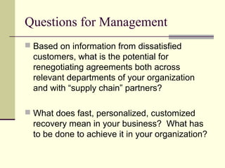 Questions for Management
 Based on information from dissatisfied
customers, what is the potential for
renegotiating agreements both across
relevant departments of your organization
and with “supply chain” partners?
 What does fast, personalized, customized
recovery mean in your business? What has
to be done to achieve it in your organization?
 