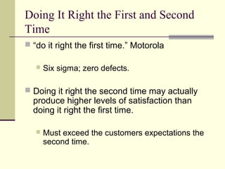 Doing It Right the First and Second
Time
 “do it right the first time.” Motorola
 Six sigma; zero defects.
 Doing it right the second time may actually
produce higher levels of satisfaction than
doing it right the first time.
 Must exceed the customers expectations the
second time.
 