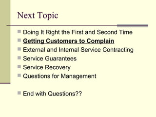 Next Topic
 Doing It Right the First and Second Time
 Getting Customers to Complain
 External and Internal Service Contracting
 Service Guarantees
 Service Recovery
 Questions for Management
 End with Questions??
 