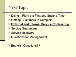 Next Topic
 Doing It Right the First and Second Time
 Getting Customers to Complain
 External and Internal Service Contracting
 Service Guarantees
 Service Recovery
 Questions for Management
 End with Questions??
 