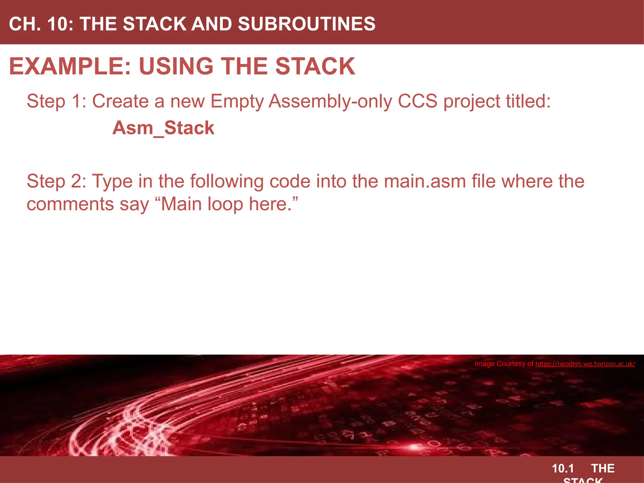 10.1 THE
EXAMPLE: USING THE STACK
CH. 10: THE STACK AND SUBROUTINES
Image Courtesy of
Recording Connection of Canada
Step 1: Create a new Empty Assembly-only CCS project titled:
Asm_Stack
Step 2: Type in the following code into the main.asm file where the
comments say “Main loop here.”
Image Courtesy of
Recording Connection of Canada
Image Courtesy of
Recording Connection of Canada
Image Courtesy of
Recording Connection of Canada
Image Courtesy of https://neodem.wp.horizon.ac.uk/
 
