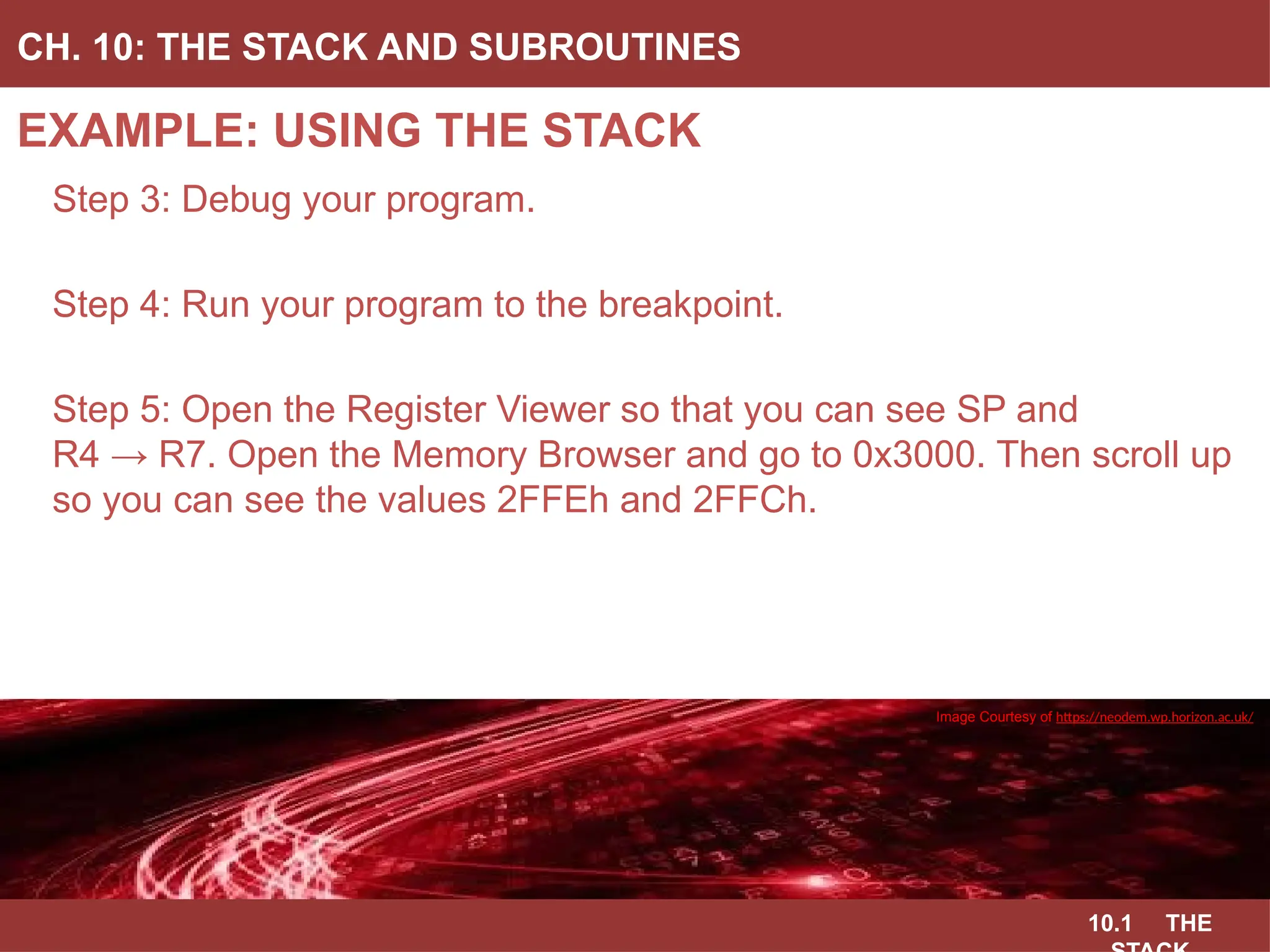 10.1 THE
EXAMPLE: USING THE STACK
CH. 10: THE STACK AND SUBROUTINES
Image Courtesy of
Recording Connection of Canada
Step 3: Debug your program.
Step 4: Run your program to the breakpoint.
Step 5: Open the Register Viewer so that you can see SP and
R4 → R7. Open the Memory Browser and go to 0x3000. Then scroll up
so you can see the values 2FFEh and 2FFCh.
Image Courtesy of
Recording Connection of Canada
Image Courtesy of
Recording Connection of Canada
Image Courtesy of
Recording Connection of Canada
Image Courtesy of https://neodem.wp.horizon.ac.uk/
 